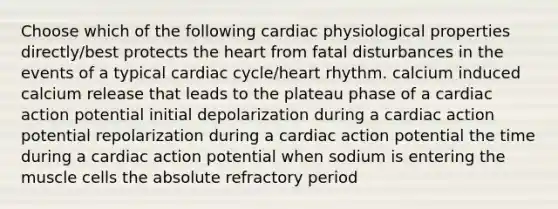 Choose which of the following cardiac physiological properties directly/best protects the heart from fatal disturbances in the events of a typical cardiac cycle/heart rhythm. calcium induced calcium release that leads to the plateau phase of a cardiac action potential initial depolarization during a cardiac action potential repolarization during a cardiac action potential the time during a cardiac action potential when sodium is entering the muscle cells the absolute refractory period