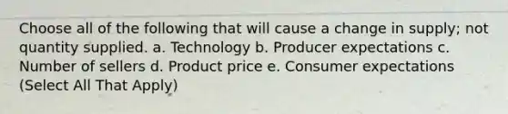 Choose all of the following that will cause a change in supply; not quantity supplied. a. Technology b. Producer expectations c. Number of sellers d. Product price e. Consumer expectations (Select All That Apply)