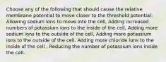 Choose any of the following that should cause the relative membrane potential to move closer to the threshold potential: Allowing sodium ions to move into the cell, Adding increased numbers of potassium ions to the inside of the cell, Adding more sodium ions to the outside of the cell, Adding more potassium ions to the outside of the cell, Adding more chloride ions to the inside of the cell , Reducing the number of potassium ions inside the cell.