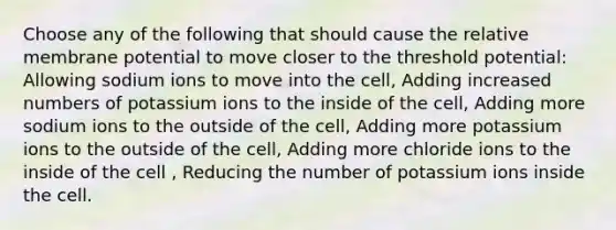 Choose any of the following that should cause the relative membrane potential to move closer to the threshold potential: Allowing sodium ions to move into the cell, Adding increased numbers of potassium ions to the inside of the cell, Adding more sodium ions to the outside of the cell, Adding more potassium ions to the outside of the cell, Adding more chloride ions to the inside of the cell , Reducing the number of potassium ions inside the cell.