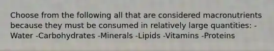 Choose from the following all that are considered macronutrients because they must be consumed in relatively large quantities: -Water -Carbohydrates -Minerals -Lipids -Vitamins -Proteins