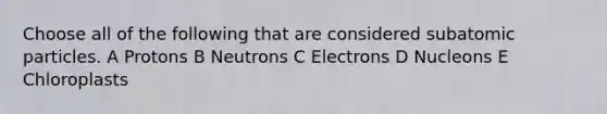 Choose all of the following that are considered subatomic particles. A Protons B Neutrons C Electrons D Nucleons E Chloroplasts