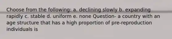 Choose from the following: a. declining slowly b. expanding rapidly c. stable d. uniform e. none Question- a country with an age structure that has a high proportion of pre-reproduction individuals is