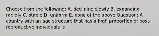 Choose from the following: A. declining slowly B. expanding rapidly C. stable D. uniform E. none of the above Question: A country with an age structure that has a high proportion of post-reproductive individuals is