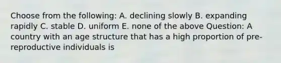 Choose from the following: A. declining slowly B. expanding rapidly C. stable D. uniform E. none of the above Question: A country with an age structure that has a high proportion of pre-reproductive individuals is