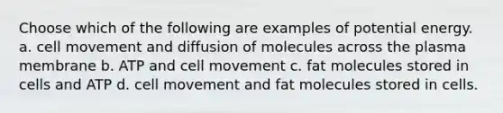 Choose which of the following are examples of potential energy. a. cell movement and diffusion of molecules across the plasma membrane b. ATP and cell movement c. fat molecules stored in cells and ATP d. cell movement and fat molecules stored in cells.