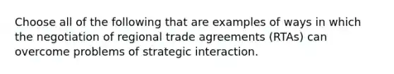 Choose all of the following that are examples of ways in which the negotiation of regional trade agreements (RTAs) can overcome problems of strategic interaction.