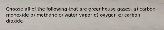 Choose all of the following that are greenhouse gases. a) carbon monoxide b) methane c) water vapor d) oxygen e) carbon dioxide