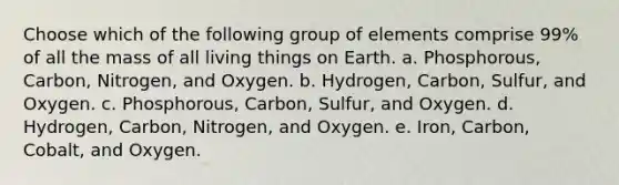 Choose which of the following group of elements comprise 99% of all the mass of all living things on Earth. a. Phosphorous, Carbon, Nitrogen, and Oxygen. b. Hydrogen, Carbon, Sulfur, and Oxygen. c. Phosphorous, Carbon, Sulfur, and Oxygen. d. Hydrogen, Carbon, Nitrogen, and Oxygen. e. Iron, Carbon, Cobalt, and Oxygen.