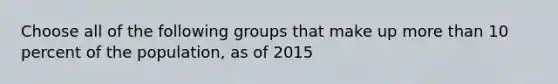 Choose all of the following groups that make up more than 10 percent of the population, as of 2015