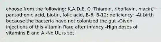 choose from the following: K,A,D,E, C, Thiamin, riboflavin, niacin, pantothenic acid, biotin, folic acid, B-6, B-12: deficiency: -At birth because the bacteria have not colonized the gut -Given injections of this vitamin Rare after infancy -High doses of vitamins E and A -No UL is set