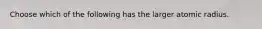 Choose which of the following has the larger atomic radius.