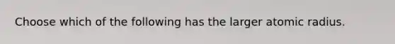 Choose which of the following has the larger atomic radius.