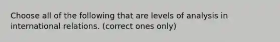 Choose all of the following that are levels of analysis in international relations. (correct ones only)