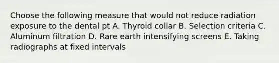 Choose the following measure that would not reduce radiation exposure to the dental pt A. Thyroid collar B. Selection criteria C. Aluminum filtration D. Rare earth intensifying screens E. Taking radiographs at fixed intervals