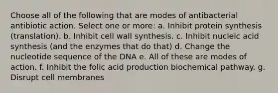 Choose all of the following that are modes of antibacterial antibiotic action. Select one or more: a. Inhibit protein synthesis (translation). b. Inhibit cell wall synthesis. c. Inhibit nucleic acid synthesis (and the enzymes that do that) d. Change the nucleotide sequence of the DNA e. All of these are modes of action. f. Inhibit the folic acid production biochemical pathway. g. Disrupt cell membranes