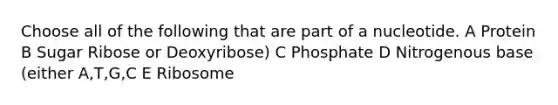 Choose all of the following that are part of a nucleotide. A Protein B Sugar Ribose or Deoxyribose) C Phosphate D Nitrogenous base (either A,T,G,C E Ribosome