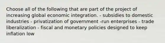 Choose all of the following that are part of the project of increasing global economic integration. - subsidies to domestic industries - privatization of government -run enterprises - trade liberalization - fiscal and monetary policies designed to keep inflation low