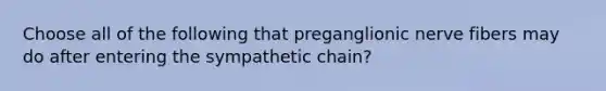 Choose all of the following that preganglionic nerve fibers may do after entering the sympathetic chain?