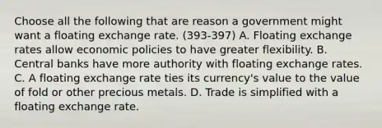 Choose all the following that are reason a government might want a floating exchange rate. (393-397) A. Floating exchange rates allow economic policies to have greater flexibility. B. Central banks have more authority with floating exchange rates. C. A floating exchange rate ties its currency's value to the value of fold or other precious metals. D. Trade is simplified with a floating exchange rate.