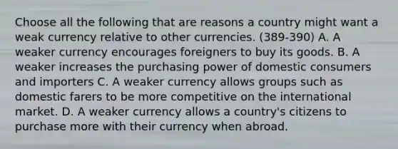 Choose all the following that are reasons a country might want a weak currency relative to other currencies. (389-390) A. A weaker currency encourages foreigners to buy its goods. B. A weaker increases the purchasing power of domestic consumers and importers C. A weaker currency allows groups such as domestic farers to be more competitive on the international market. D. A weaker currency allows a country's citizens to purchase more with their currency when abroad.