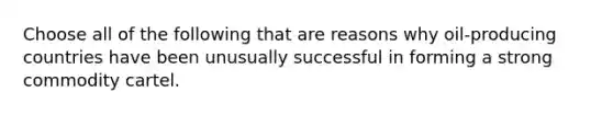 Choose all of the following that are reasons why oil-producing countries have been unusually successful in forming a strong commodity cartel.