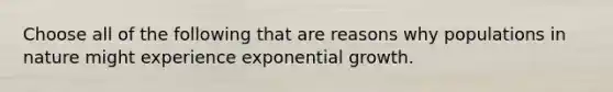 Choose all of the following that are reasons why populations in nature might experience exponential growth.