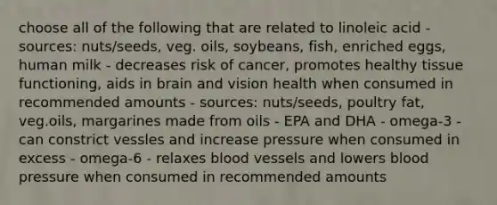 choose all of the following that are related to linoleic acid - sources: nuts/seeds, veg. oils, soybeans, fish, enriched eggs, human milk - decreases risk of cancer, promotes healthy tissue functioning, aids in brain and vision health when consumed in recommended amounts - sources: nuts/seeds, poultry fat, veg.oils, margarines made from oils - EPA and DHA - omega-3 - can constrict vessles and increase pressure when consumed in excess - omega-6 - relaxes blood vessels and lowers blood pressure when consumed in recommended amounts