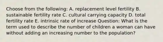 Choose from the following: A. replacement level fertility B. sustainable fertility rate C. cultural carrying capacity D. total fertility rate E. intrinsic rate of increase Question: What is the term used to describe the number of children a woman can have without adding an increasing number to the population?