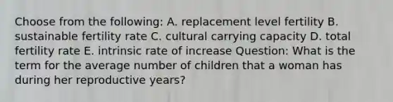 Choose from the following: A. replacement level fertility B. sustainable fertility rate C. cultural carrying capacity D. total fertility rate E. intrinsic rate of increase Question: What is the term for the average number of children that a woman has during her reproductive years?