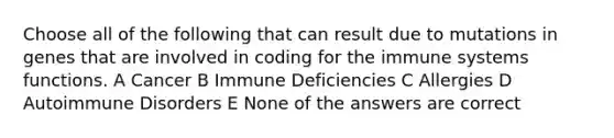 Choose all of the following that can result due to mutations in genes that are involved in coding for the immune systems functions. A Cancer B Immune Deficiencies C Allergies D Autoimmune Disorders E None of the answers are correct