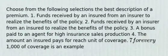 Choose from the following selections the best description of a premium. 1. Funds received by an insured from an insurer to realize the benefits of the policy. 2. Funds received by an insurer from an insured to realize the benefits of the policy. 3. A bonus paid to an agent for high insurance sales production 4. The amount an insured pays for reach unit of coverage. 7 for every1,000 of coverage is an example