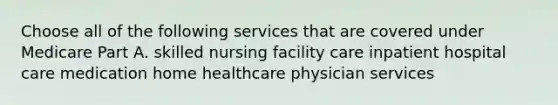 Choose all of the following services that are covered under Medicare Part A. skilled nursing facility care inpatient hospital care medication home healthcare physician services