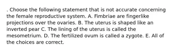 . Choose the following statement that is not accurate concerning the female reproductive system. A. Fimbriae are fingerlike projections over the ovaries. B. The uterus is shaped like an inverted pear C. The lining of the uterus is called the mesometrium. D. The fertilized ovum is called a zygote. E. All of the choices are correct.