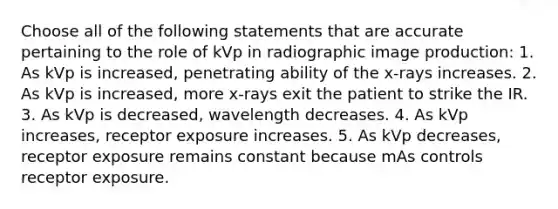 Choose all of the following statements that are accurate pertaining to the role of kVp in radiographic image production: 1. As kVp is increased, penetrating ability of the x-rays increases. 2. As kVp is increased, more x-rays exit the patient to strike the IR. 3. As kVp is decreased, wavelength decreases. 4. As kVp increases, receptor exposure increases. 5. As kVp decreases, receptor exposure remains constant because mAs controls receptor exposure.