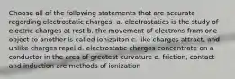 Choose all of the following statements that are accurate regarding electrostatic charges: a. electrostatics is the study of electric charges at rest b. the movement of electrons from one object to another is called ionizaiton c. like charges attract, and unlike charges repel d. electrostatic charges concentrate on a conductor in the area of greatest curvature e. friction, contact and induction are methods of ionization