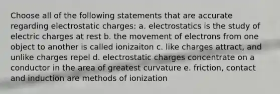 Choose all of the following statements that are accurate regarding electrostatic charges: a. electrostatics is the study of electric charges at rest b. the movement of electrons from one object to another is called ionizaiton c. like charges attract, and unlike charges repel d. electrostatic charges concentrate on a conductor in the area of greatest curvature e. friction, contact and induction are methods of ionization