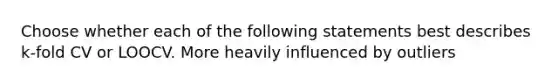 Choose whether each of the following statements best describes k-fold CV or LOOCV. More heavily influenced by outliers