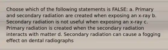 Choose which of the following statements is FALSE: a. Primary and secondary radiation are created when exposing an x-ray b. Secondary radiation is not useful when exposing an x-ray c. Primary radiation is created when the secondary radiation interacts with matter d. Secondary radiation can cause a fogging effect on dental radiographs