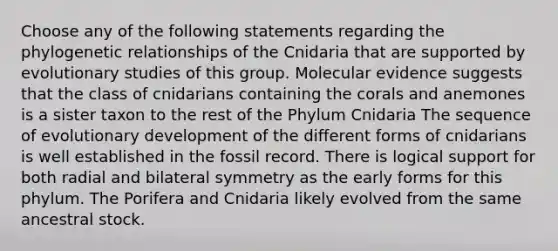 Choose any of the following statements regarding the phylogenetic relationships of the Cnidaria that are supported by evolutionary studies of this group. Molecular evidence suggests that the class of cnidarians containing the corals and anemones is a sister taxon to the rest of the Phylum Cnidaria The sequence of evolutionary development of the different forms of cnidarians is well established in the fossil record. There is logical support for both radial and bilateral symmetry as the early forms for this phylum. The Porifera and Cnidaria likely evolved from the same ancestral stock.