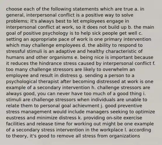 choose each of the following statements which are true a. in general, interpersonal conflict is a positive way to solve problems; it's always best to let employees engage in interpersonal conflict at work, so it does not build up b. the main goal of positive psychology is to help sick people get well c. setting an appropriate pace of work is one primary intervention which may challenge employees d. the ability to respond to stressful stimuli is an adaptive and healthy characteristic of humans and other organisms e. being nice is important because it reduces the hindrance stress caused by interpersonal conflict f. too many challenge stressors are likely to overwhelm an employee and result in distress g. sending a person to a psychological therapist after becoming distressed at work is one example of a secondary intervention h. challenge stressors are always good, you can never have too much of a good thing i. stimuli are challenge stressors when individuals are unable to relate them to personal goal achievment j. good preventive stress management would include managers seeking to optimize eustress and minimize distress k. providing on-site exercise facilities and release time for working out might be one example of a secondary stress intervention in the workplace l. according to theory, it's good to remove all stress from organizations