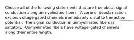 Choose all of the following statements that are true about signal conduction along unmyelinated fibers. -A zone of depolarization excites voltage-gated channels immediately distal to the action potential. -The signal conduction in unmyelinated fibers is saltatory. -Unmyelinated fibers have voltage-gated channels along their entire length.