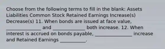 Choose from the following terms to fill in the blank: Assets Liabilities Common Stock Retained Earnings Increase(s) Decrease(s) 11. When bonds are issued at face value, _______________ and ______________ both increase. 12. When interest is accrued on bonds payable, ________________ increase and Retained Earnings ___________.