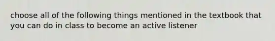 choose all of the following things mentioned in the textbook that you can do in class to become an active listener