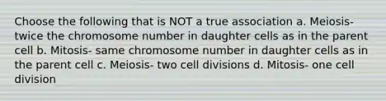 Choose the following that is NOT a true association a. Meiosis- twice the chromosome number in daughter cells as in the parent cell b. Mitosis- same chromosome number in daughter cells as in the parent cell c. Meiosis- two cell divisions d. Mitosis- one cell division