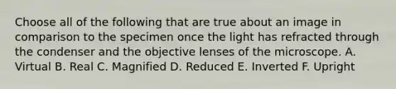 Choose all of the following that are true about an image in comparison to the specimen once the light has refracted through the condenser and the objective lenses of the microscope. A. Virtual B. Real C. Magnified D. Reduced E. Inverted F. Upright