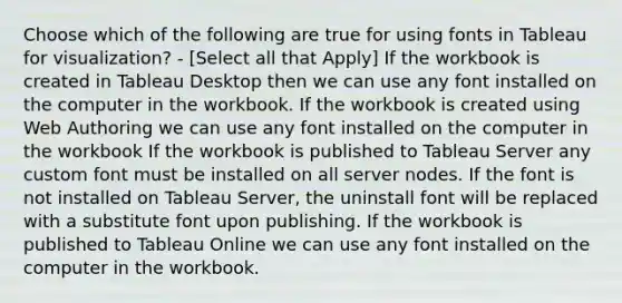 Choose which of the following are true for using fonts in Tableau for visualization? - [Select all that Apply] If the workbook is created in Tableau Desktop then we can use any font installed on the computer in the workbook. If the workbook is created using Web Authoring we can use any font installed on the computer in the workbook If the workbook is published to Tableau Server any custom font must be installed on all server nodes. If the font is not installed on Tableau Server, the uninstall font will be replaced with a substitute font upon publishing. If the workbook is published to Tableau Online we can use any font installed on the computer in the workbook.