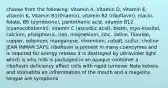 choose from the following: Vitamin A, Vitamin D, Vitamin E, vitamin K, Vitamin B1(thiamin), vitamin B2 (riboflavin), niacin, folate, B6 (pyridoxine), pantothenic acid, vitamin B12 (cyanocobalamin), vitamin C (ascorbic acid), biotin, myo-inositol, calcium, phosphorus, iron, magnesium, zinc, iodine, fluoride, copper, selenium, manganese, chromium, cobalt, sulfur, choline JEAN INMAN SAYS: riboflavin is present in many coenzymes and is required for energy release it is destroyed by ultraviolet light which is why milk is packaged in an opaque container a riboflavin deficiency affect cells with rapid turnover Note kelosis and stomatitis an inflammation of the mouth and a magenta tongue are symptoms