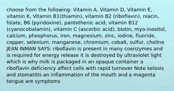 choose from the following: Vitamin A, Vitamin D, Vitamin E, vitamin K, Vitamin B1(thiamin), vitamin B2 (riboflavin), niacin, folate, B6 (pyridoxine), pantothenic acid, vitamin B12 (cyanocobalamin), vitamin C (ascorbic acid), biotin, myo-inositol, calcium, phosphorus, iron, magnesium, zinc, iodine, fluoride, copper, selenium, manganese, chromium, cobalt, sulfur, choline JEAN INMAN SAYS: riboflavin is present in many coenzymes and is required for energy release it is destroyed by ultraviolet light which is why milk is packaged in an opaque container a riboflavin deficiency affect cells with rapid turnover Note kelosis and stomatitis an inflammation of the mouth and a magenta tongue are symptoms