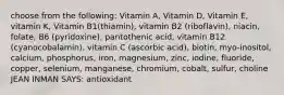 choose from the following: Vitamin A, Vitamin D, Vitamin E, vitamin K, Vitamin B1(thiamin), vitamin B2 (riboflavin), niacin, folate, B6 (pyridoxine), pantothenic acid, vitamin B12 (cyanocobalamin), vitamin C (ascorbic acid), biotin, myo-inositol, calcium, phosphorus, iron, magnesium, zinc, iodine, fluoride, copper, selenium, manganese, chromium, cobalt, sulfur, choline JEAN INMAN SAYS: antioxidant